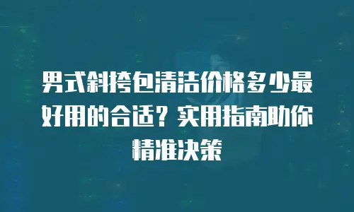 男式斜挎包清洁价格多少最好用的合适？实用指南助你精准决策