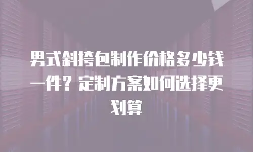 男式斜挎包制作价格多少钱一件？定制方案如何选择更划算