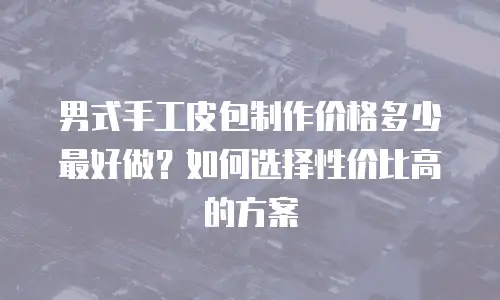 男式手工皮包制作价格多少最好做？如何选择性价比高的方案