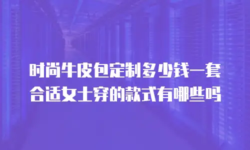 时尚牛皮包定制多少钱一套合适女士穿的款式有哪些吗