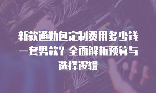 新款通勤包定制费用多少钱一套男款？全面解析预算与选择逻辑