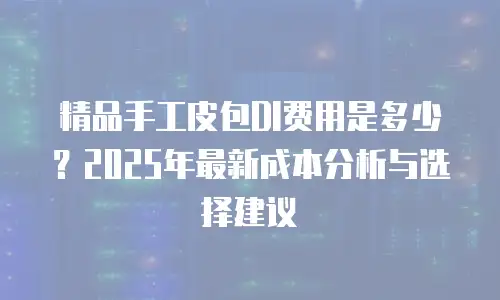 精品手工皮包DI费用是多少？2025年最新成本分析与选择建议