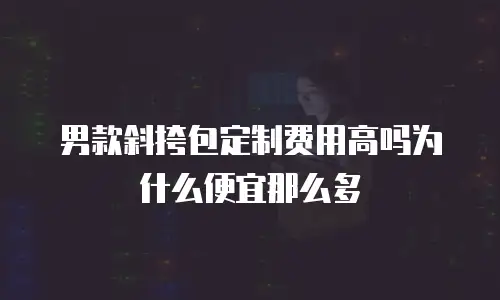男款斜挎包定制费用高吗为什么便宜那么多
