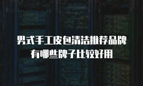 男式手工皮包清洁推荐品牌有哪些牌子比较好用