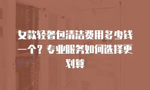 女款轻奢包清洁费用多少钱一个？专业服务如何选择更划算