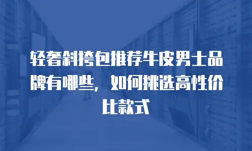 轻奢斜挎包推荐牛皮男士品牌有哪些，如何挑选高性价比款式