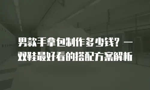 男款手拿包制作多少钱？一双鞋最好看的搭配方案解析