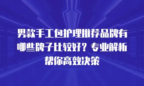 男款手工包护理推荐品牌有哪些牌子比较好？专业解析帮你高效决策