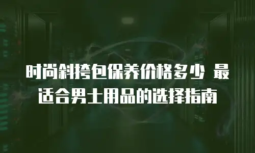 时尚斜挎包保养价格多少 最适合男士用品的选择指南