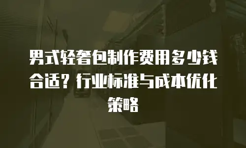 男式轻奢包制作费用多少钱合适？行业标准与成本优化策略