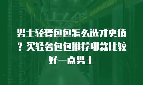 男士轻奢包包怎么选才更值？买轻奢包包推荐哪款比较好一点男士
