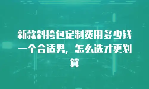 新款斜挎包定制费用多少钱一个合适男，怎么选才更划算