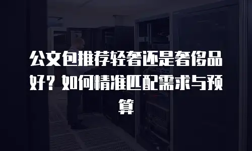 公文包推荐轻奢还是奢侈品好？如何精准匹配需求与预算