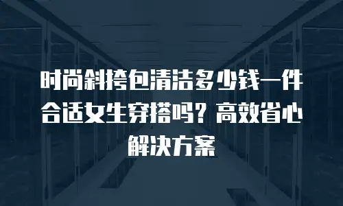 时尚斜挎包清洁多少钱一件合适女生穿搭吗？高效省心解决方案