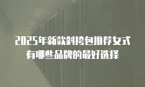 2025年新款斜挎包推荐女式有哪些品牌的最好选择