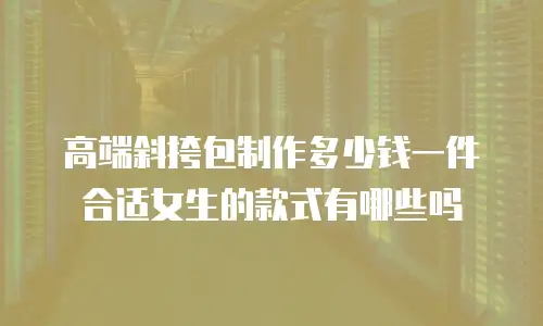高端斜挎包制作多少钱一件合适女生的款式有哪些吗