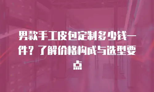 男款手工皮包定制多少钱一件？了解价格构成与选型要点