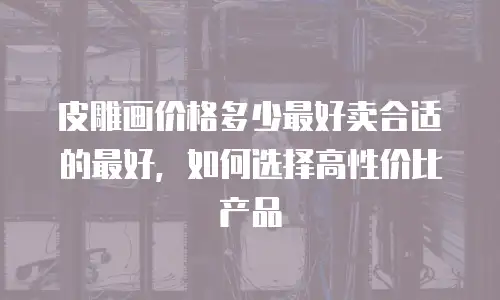 皮雕画价格多少最好卖合适的最好，如何选择高性价比产品