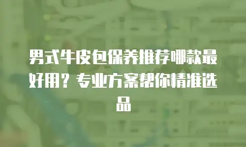 男式牛皮包保养推荐哪款最好用？专业方案帮你精准选品