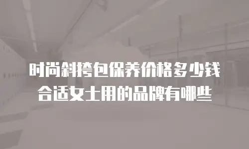 时尚斜挎包保养价格多少钱合适女士用的品牌有哪些