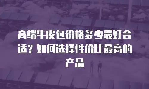 高端牛皮包价格多少最好合适？如何选择性价比最高的产品