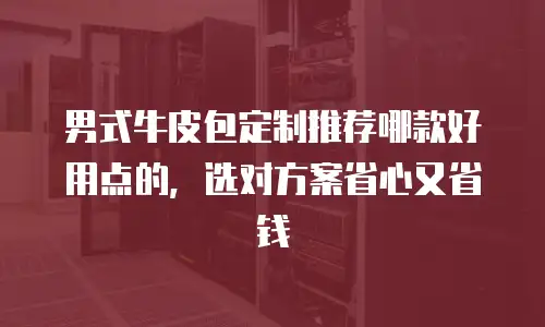 男式牛皮包定制推荐哪款好用点的，选对方案省心又省钱