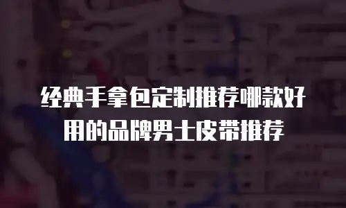 经典手拿包定制推荐哪款好用的品牌男士皮带推荐