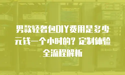 男款轻奢包DIY费用是多少元钱一个小时的？定制体验全流程解析