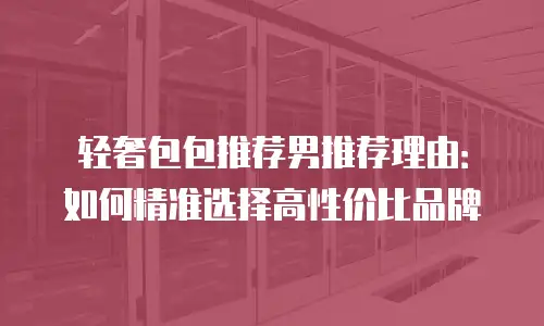 轻奢包包推荐男推荐理由：如何精准选择高性价比品牌