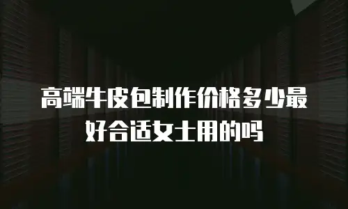 高端牛皮包制作价格多少最好合适女士用的吗