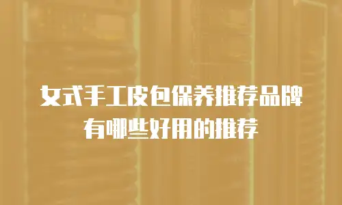 女式手工皮包保养推荐品牌有哪些好用的推荐