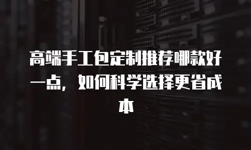 高端手工包定制推荐哪款好一点，如何科学选择更省成本