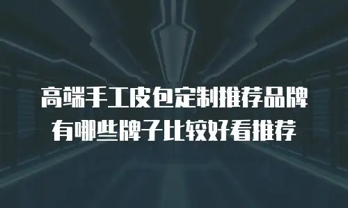 高端手工皮包定制推荐品牌有哪些牌子比较好看推荐