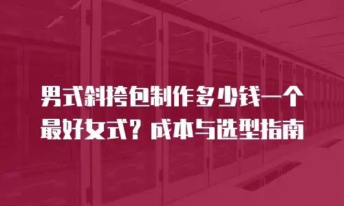 男式斜挎包制作多少钱一个最好女式？成本与选型指南