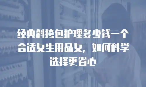 经典斜挎包护理多少钱一个合适女生用品女，如何科学选择更省心