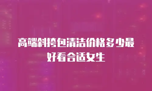 高端斜挎包清洁价格多少最好看合适女生