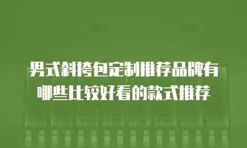 男式斜挎包定制推荐品牌有哪些比较好看的款式推荐