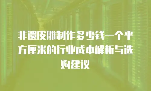 非遗皮雕制作多少钱一个平方厘米的行业成本解析与选购建议