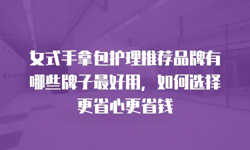 女式手拿包护理推荐品牌有哪些牌子最好用，如何选择更省心更省钱