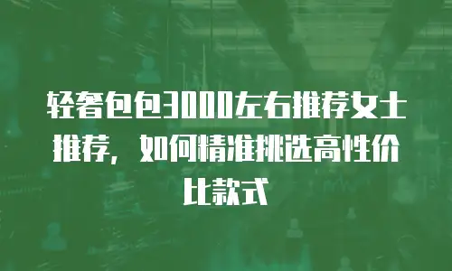 轻奢包包3000左右推荐女士推荐，如何精准挑选高性价比款式