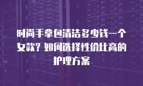 时尚手拿包清洁多少钱一个女款？如何选择性价比高的护理方案