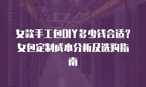 女款手工包DIY多少钱合适？女包定制成本分析及选购指南