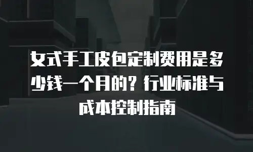 女式手工皮包定制费用是多少钱一个月的？行业标准与成本控制指南