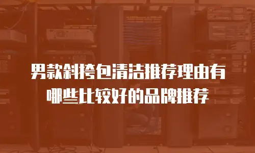 男款斜挎包清洁推荐理由有哪些比较好的品牌推荐