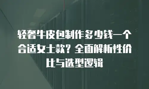 轻奢牛皮包制作多少钱一个合适女士款？全面解析性价比与选型逻辑