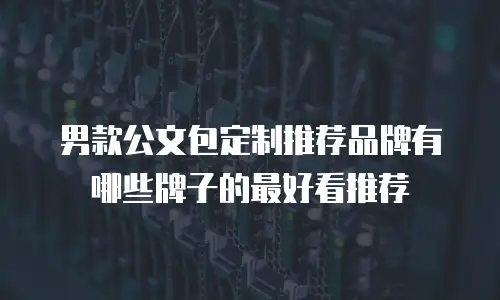 男款公文包定制推荐品牌有哪些牌子的最好看推荐