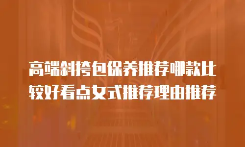 高端斜挎包保养推荐哪款比较好看点女式推荐理由推荐