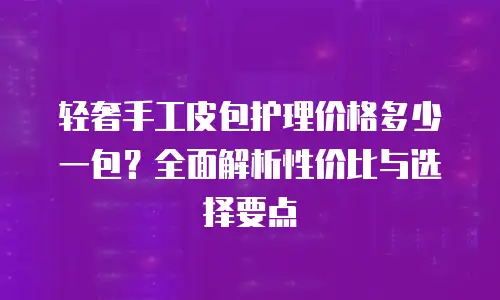 轻奢手工皮包护理价格多少一包？全面解析性价比与选择要点