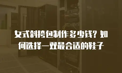 女式斜挎包制作多少钱？如何选择一双最合适的鞋子