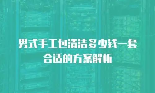 男式手工包清洁多少钱一套合适的方案解析